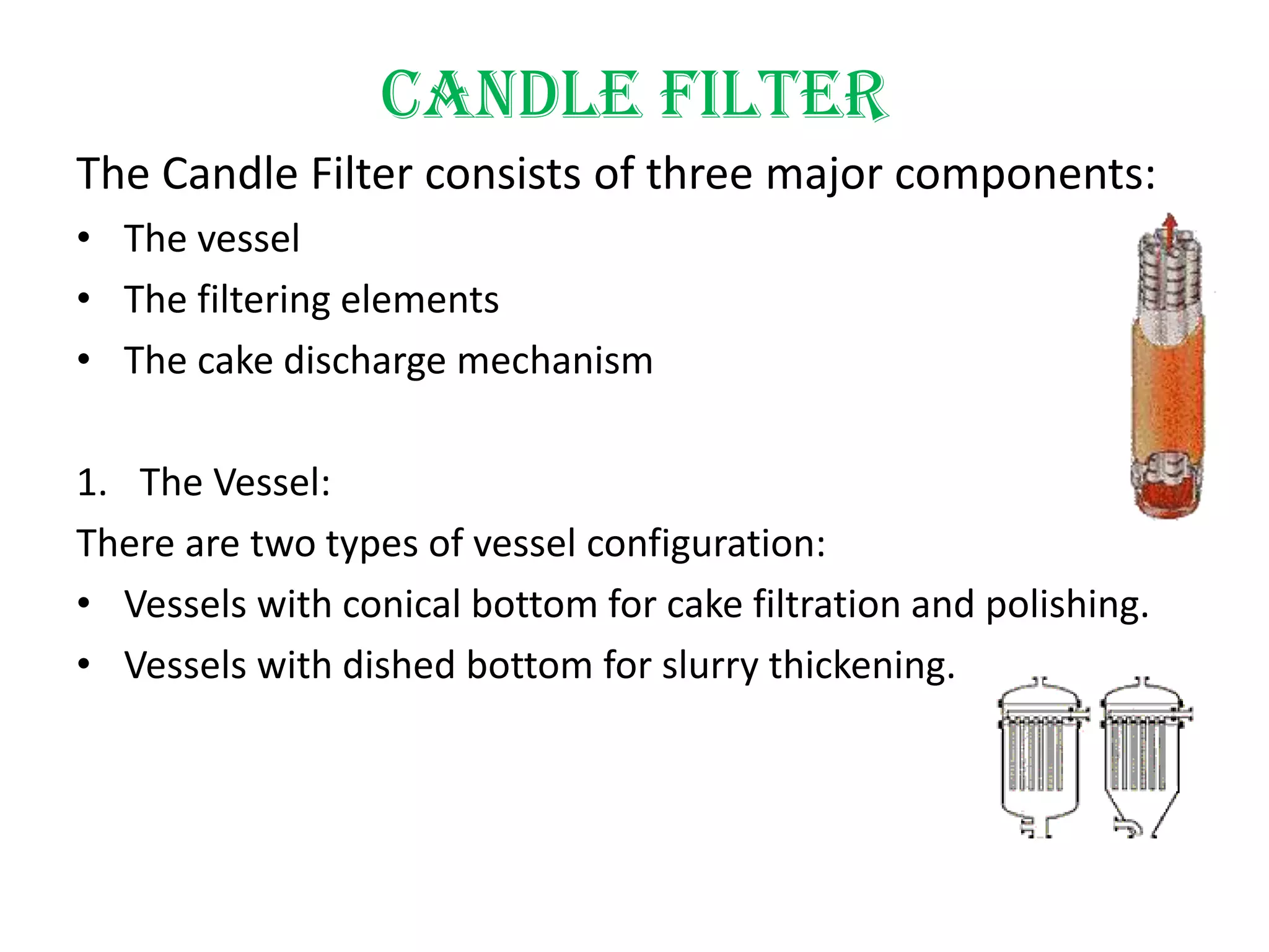 Candle filter
The Candle Filter consists of three major components:
• The vessel
• The filtering elements
• The cake discharge mechanism

1. The Vessel:
There are two types of vessel configuration:
• Vessels with conical bottom for cake filtration and polishing.
• Vessels with dished bottom for slurry thickening.
 