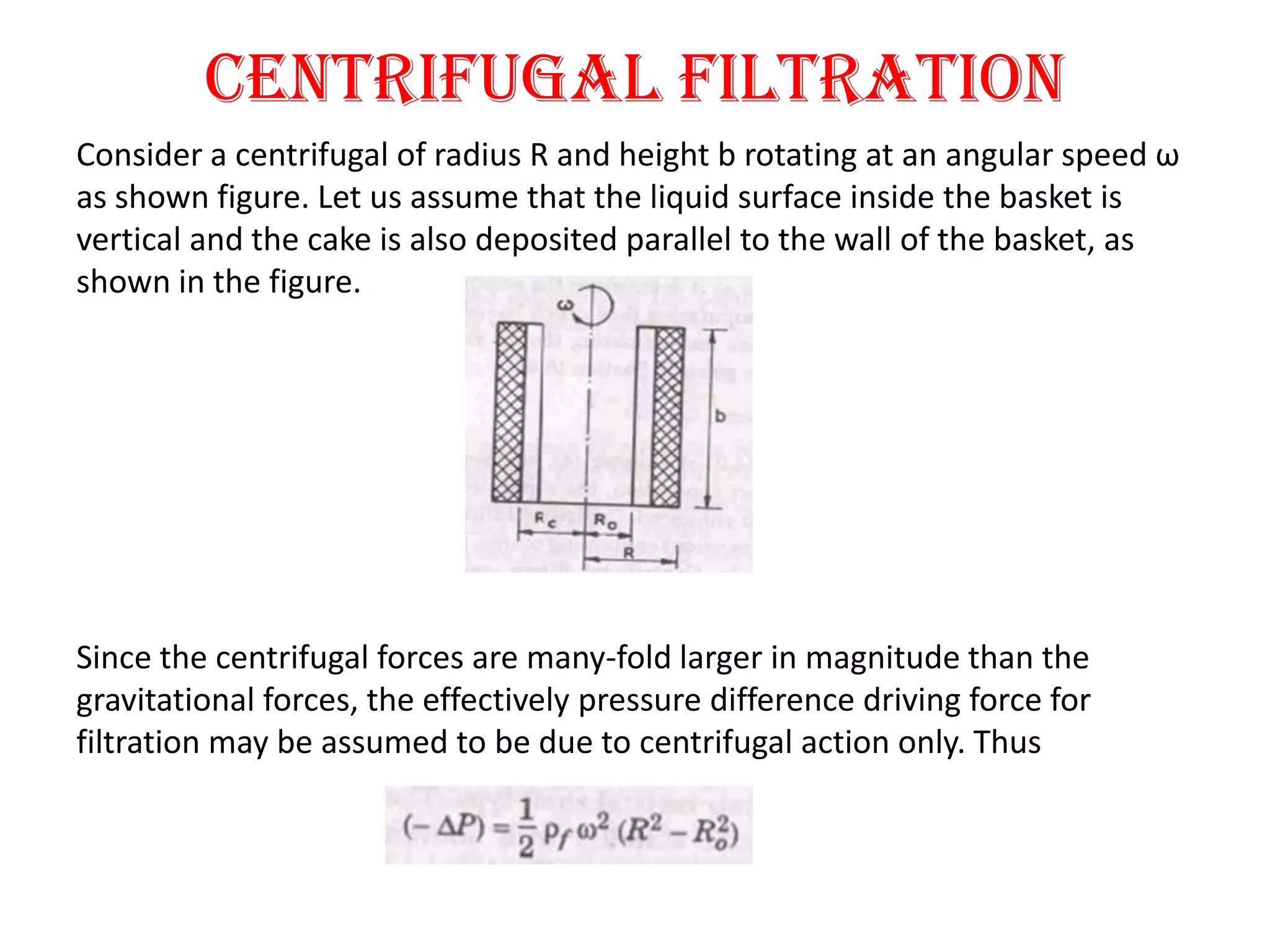 Centrifugal filtration
Consider a centrifugal of radius R and height b rotating at an angular speed ω
as shown figure. Let us assume that the liquid surface inside the basket is
vertical and the cake is also deposited parallel to the wall of the basket, as
shown in the figure.




Since the centrifugal forces are many-fold larger in magnitude than the
gravitational forces, the effectively pressure difference driving force for
filtration may be assumed to be due to centrifugal action only. Thus
 