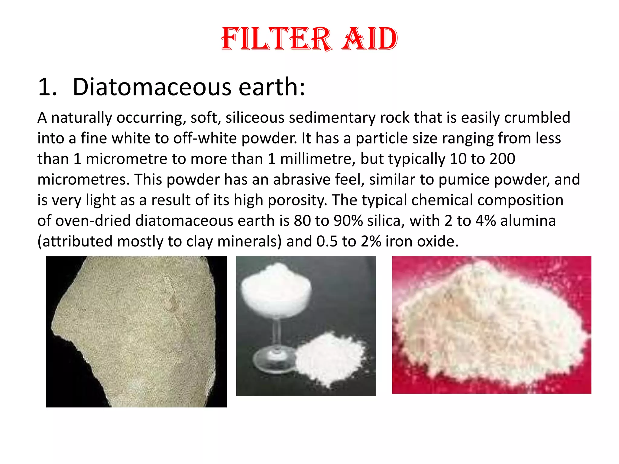 Filter aid
1. Diatomaceous earth:
A naturally occurring, soft, siliceous sedimentary rock that is easily crumbled
into a fine white to off-white powder. It has a particle size ranging from less
than 1 micrometre to more than 1 millimetre, but typically 10 to 200
micrometres. This powder has an abrasive feel, similar to pumice powder, and
is very light as a result of its high porosity. The typical chemical composition
of oven-dried diatomaceous earth is 80 to 90% silica, with 2 to 4% alumina
(attributed mostly to clay minerals) and 0.5 to 2% iron oxide.
 