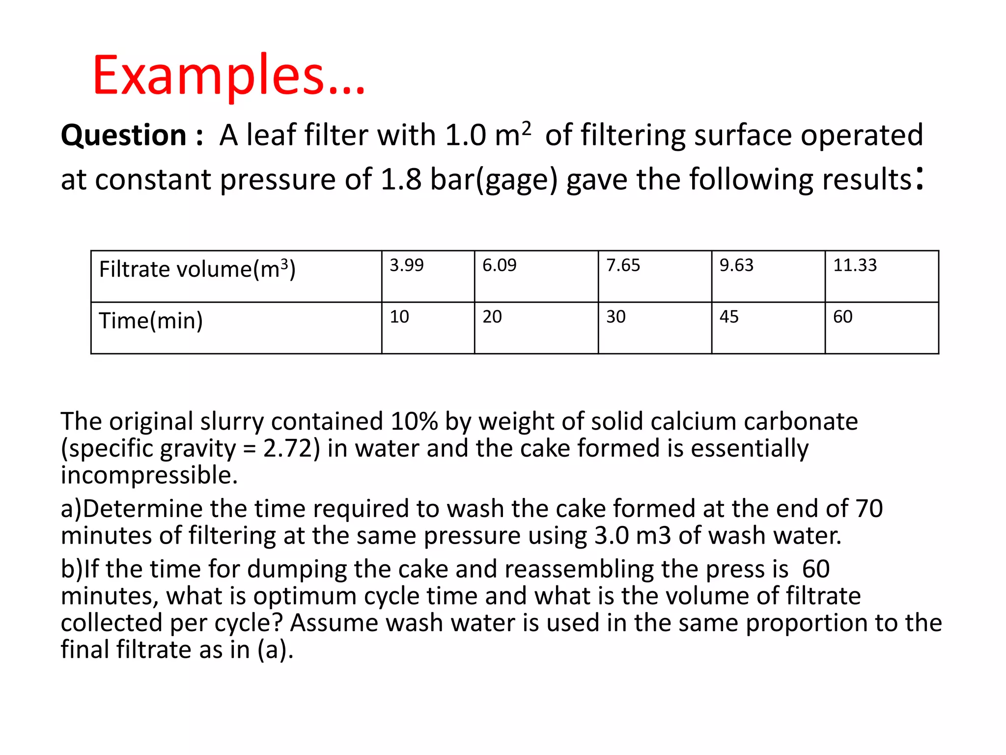 Examples…
Question : A leaf filter with 1.0 m2 of filtering surface operated
at constant pressure of 1.8 bar(gage) gave the following results:

   Filtrate volume(m3)      3.99    6.09      7.65      9.63      11.33

   Time(min)                10      20        30        45        60




The original slurry contained 10% by weight of solid calcium carbonate
(specific gravity = 2.72) in water and the cake formed is essentially
incompressible.
a)Determine the time required to wash the cake formed at the end of 70
minutes of filtering at the same pressure using 3.0 m3 of wash water.
b)If the time for dumping the cake and reassembling the press is 60
minutes, what is optimum cycle time and what is the volume of filtrate
collected per cycle? Assume wash water is used in the same proportion to the
final filtrate as in (a).
 