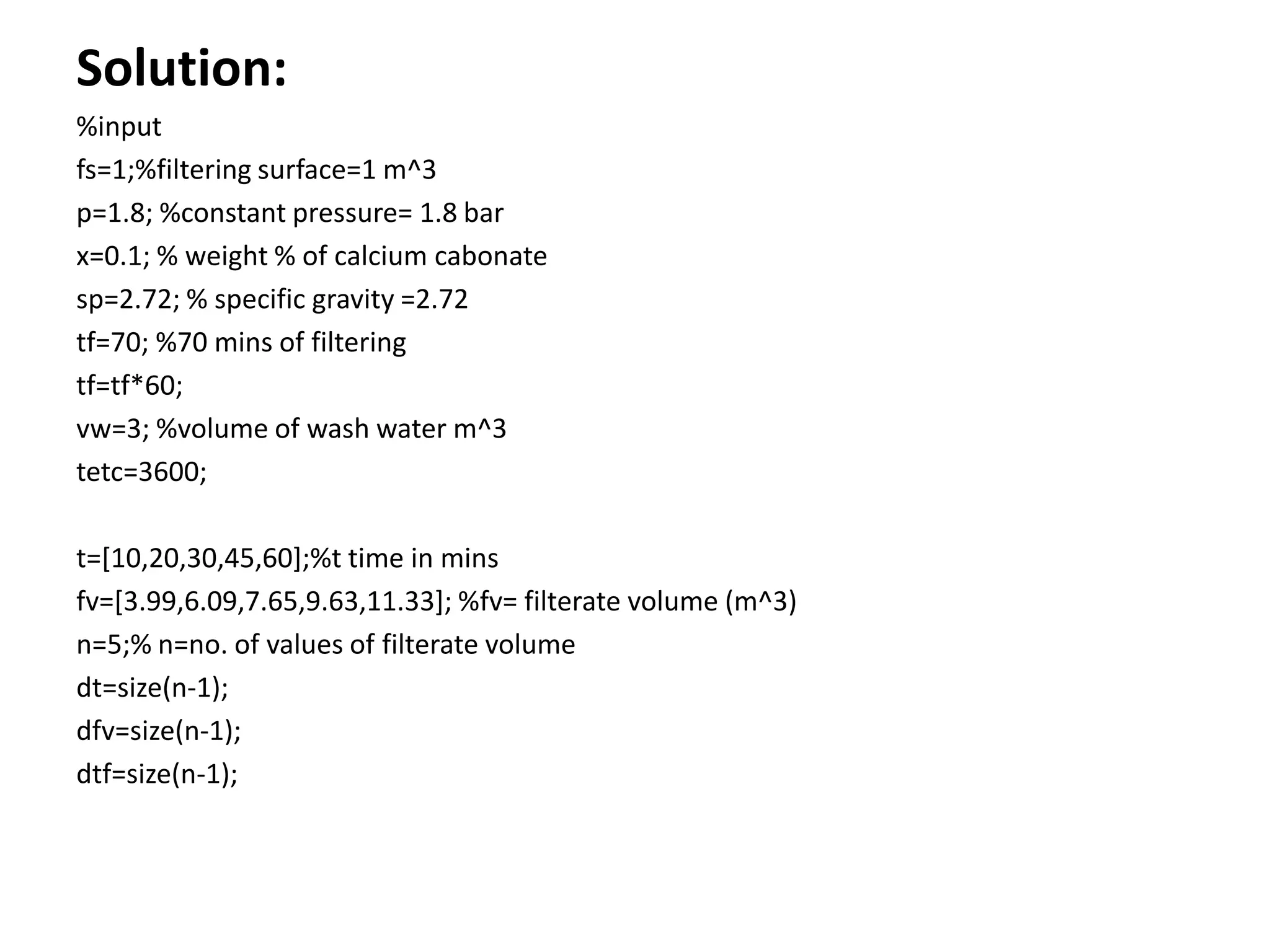 Solution:
%input
fs=1;%filtering surface=1 m^3
p=1.8; %constant pressure= 1.8 bar
x=0.1; % weight % of calcium cabonate
sp=2.72; % specific gravity =2.72
tf=70; %70 mins of filtering
tf=tf*60;
vw=3; %volume of wash water m^3
tetc=3600;

t=[10,20,30,45,60];%t time in mins
fv=[3.99,6.09,7.65,9.63,11.33]; %fv= filterate volume (m^3)
n=5;% n=no. of values of filterate volume
dt=size(n-1);
dfv=size(n-1);
dtf=size(n-1);
 