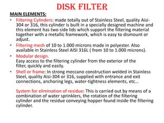 Disk Filter
ADVANTAGES & BENEFITS:
• Wide range in solids concentration in the water to be
  treated.
• Filtering mesh fro...