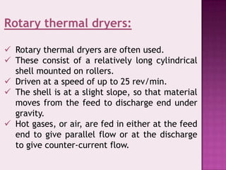 Rotary thermal dryers:
 Rotary thermal dryers are often used.
 These consist of a relatively long cylindrical
shell mounted on rollers.
 Driven at a speed of up to 25 rev/min.
 The shell is at a slight slope, so that material
moves from the feed to discharge end under
gravity.
 Hot gases, or air, are fed in either at the feed
end to give parallel flow or at the discharge
to give counter-current flow.
 