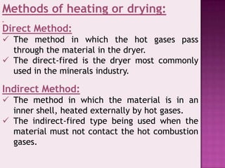 Methods of heating or drying:
Direct Method:
 The method in which the hot gases pass
through the material in the dryer.
 The direct-fired is the dryer most commonly
used in the minerals industry.
Indirect Method:
 The method in which the material is in an
inner shell, heated externally by hot gases.
 The indirect-fired type being used when the
material must not contact the hot combustion
gases.
 