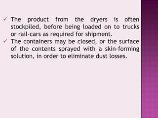  The product from the dryers is often
stockpiled, before being loaded on to trucks
or rail-cars as required for shipment.
 The containers may be closed, or the surface
of the contents sprayed with a skin-forming
solution, in order to eliminate dust losses.
 