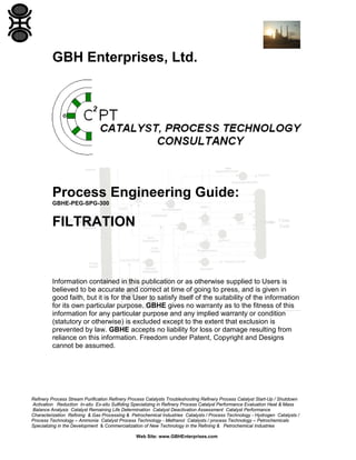 GBH Enterprises, Ltd.

Process Engineering Guide:
GBHE-PEG-SPG-300

FILTRATION

Information contained in this publication or as otherwise supplied to Users is
believed to be accurate and correct at time of going to press, and is given in
good faith, but it is for the User to satisfy itself of the suitability of the information
for its own particular purpose. GBHE gives no warranty as to the fitness of this
information for any particular purpose and any implied warranty or condition
(statutory or otherwise) is excluded except to the extent that exclusion is
prevented by law. GBHE accepts no liability for loss or damage resulting from
reliance on this information. Freedom under Patent, Copyright and Designs
cannot be assumed.

Refinery Process Stream Purification Refinery Process Catalysts Troubleshooting Refinery Process Catalyst Start-Up / Shutdown
Activation Reduction In-situ Ex-situ Sulfiding Specializing in Refinery Process Catalyst Performance Evaluation Heat & Mass
Balance Analysis Catalyst Remaining Life Determination Catalyst Deactivation Assessment Catalyst Performance
Characterization Refining & Gas Processing & Petrochemical Industries Catalysts / Process Technology - Hydrogen Catalysts /
Process Technology – Ammonia Catalyst Process Technology - Methanol Catalysts / process Technology – Petrochemicals
Specializing in the Development & Commercialization of New Technology in the Refining & Petrochemical Industries
Web Site: www.GBHEnterprises.com

 
