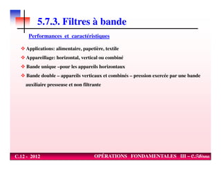 5.7.3. Filtres à bande
Performances et caractéristiques
Applications: alimentaire, papetière, textile
Appareillage: horizontal, vertical ou combiné
Bande unique –pour les appareils horizontaux
Bande double – appareils verticaux et combinés – pression exercée par une bande
auxiliaire presseuse et non filtrante
C.12 - 2012 OPÉRATIONS FONDAMENTALES III – C.Tibirna
auxiliaire presseuse et non filtrante
 