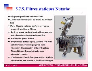 5.7.5. Filtres statiques Nutsche
Récipients possédant un double fond
Accumulation du liquide au dessus du premier
fond
Paroi filtrante = plaque perforée servant de
support à un élément filtrant
Le L est aspiré par la prise de vide se trouvant
entre la surface filtrante et le fond fixe
C.12 - 2012 OPÉRATIONS FONDAMENTALES III – C.Tibirna
entre la surface filtrante et le fond fixe
Buchner de grand modèle
Polyvalence: 1) mélanger ; 2) sécher sous vide;
3) filtrer sous pression (jusqu'à 5 bar);
4) essorer; 5) compacter; 6) laver le gâteau
7) conditionner le produit traité sous
atmosphère neutre
Applications: chimie fine, pharmacie, produits
alimentaires, des arômes et des biotechnologies
 