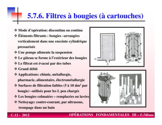 5.7.6. Filtres à bougies (à cartouches)
Mode d’opération: discontinu ou continu
Éléments filtrants : bougies –arrangées
verticalement dans une enceinte cylindrique
pressurisée
Une pompe alimente la suspension
Le gâteau se forme à l’extérieur des bougies
Le filtrat est évacué par des tubes
C.12 - 2012 OPÉRATIONS FONDAMENTALES III – C.Tibirna
Le filtrat est évacué par des tubes
Grand débit
Applications: chimie, métallurgie,
pharmacie, alimentaire, électrométallurgie
Surfaces de filtration faibles (5 à 10 dm2 par
bougie) –utilisés pour les L peu chargés
Les bougies colmatées – remplacées ou lavées
Nettoyage: contre-courant, par ultrasons,
trempage dans un bain
 