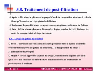 5.8. Traitement de post-filtration
Après la filtration, le gâteau est imprégné d’un L de composition identique à celle du
filtre qu’il convient en règle générale d’éliminer
Traitement de post-filtration: lavage et essorage du gâteau, traitement de finition
Buts : 1) S de plus en plus purs; 2) récupérer le plus possible de L; 3) diminuer les
coûts de transport et de séchage thermique
5.8.1. Lavage du gâteau de filtration
C.12 - 2012 OPÉRATIONS FONDAMENTALES III – C.Tibirna
5.8.1. Lavage du gâteau de filtration
Buts: 1) extraction des substances dissoutes présentes dans le liquide interstitiel
contenu dans les pores du gâteau de filtration; 2) la récupération du filtrat ;
3) purification du précipité
Moyen = solvant approprié (liquide de lavage), dans le même appareil que celui
qui a servi à la filtration ou dans d’autres machines situées en aval suivant les
performances à atteindre
 