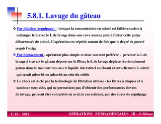 5.8.1. Lavage du gâteau
Par dilution (repulpage) - lorsque la concentration en soluté est faible-consiste à
mélanger le S avec le L de lavage dans une cuve annexe puis à filtrer cette pulpe
débarrassée du soluté. L’opération est répétée autant de fois que le degré de pureté
requis l’exige
Par déplacement - opération plus simple et donc souvent préférée - percoler la L de
lavage à travers le gâteau déposé sur le filtre; le L de lavage déplace (en écoulement
C.12 - 2012 OPÉRATIONS FONDAMENTALES III – C.Tibirna
lavage à travers le gâteau déposé sur le filtre; le L de lavage déplace (en écoulement
piston dans le meilleur des cas) le liquide interstitiel en éluant éventuellement le soluté
qui serait adsorbé ou adsorbé au sein du solide
Le choix est dicté par la technologie de filtration utilisée - les filtres à disques et à
tambour sous vide, qui ne permettent pas d’obtenir des performances élevées
de lavage, peuvent être complétés en aval, le cas échéant, par des cuves de repulpage
 