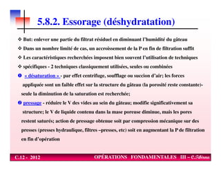 5.8.2. Essorage (déshydratation)
But: enlever une partie du filtrat résiduel en diminuant l’humidité du gâteau
Dans un nombre limité de cas, un accroissement de la P en fin de filtration suffit
Les caractéristiques recherchées imposent bien souvent l’utilisation de techniques
spécifiques - 2 techniques classiquement utilisées, seules ou combinées
« désaturation » - par effet centrifuge, soufflage ou succion d’air; les forces
appliquée sont un faible effet sur la structure du gâteau (la porosité reste constante)-
C.12 - 2012 OPÉRATIONS FONDAMENTALES III – C.Tibirna
appliquée sont un faible effet sur la structure du gâteau (la porosité reste constante)-
seule la diminution de la saturation est recherchée;
pressage - réduire le V des vides au sein du gâteau; modifie significativement sa
structure; le V de liquide contenu dans la mase poreuse diminue, mais les pores
restent saturés; action de pressage obtenue soit par compression mécanique sur des
presses (presses hydraulique, filtres –presses, etc) soit en augmentant la P de filtration
en fin d’opération
 
