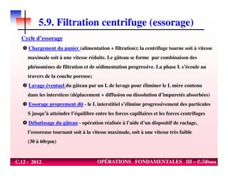 5.9. Filtration centrifuge (essorage)
Cycle d’essorage
Chargement du panier (alimentation + filtration); la centrifuge tourne soit à vitesse
maximale soit à une vitesse réduite. Le gâteau se forme par combinaison des
phénomènes de filtration et de sédimentation progressive. La phase L s’écoule au
travers de la couche poreuse;
Lavage éventuel du gâteau par un L de lavage pour éliminer le L mère contenu
C.12 - 2012 OPÉRATIONS FONDAMENTALES III – C.Tibirna
Lavage éventuel du gâteau par un L de lavage pour éliminer le L mère contenu
dans les interstices (déplacement + diffusion ou dissolution d’impuretés absorbées)
Essorage proprement dit - le L interstitiel s’élimine progressivement des particules
S jusqu’à atteindre l’équilibre entre les forces capillaires et les forces centrifuges
Débatissage du gâteau - opération réalisée à l’aide d’un dispositif de raclage,
l’essoreuse tournant soit à la vitesse maximale, soit à une vitesse très faible
(30 à 60rpm)
 