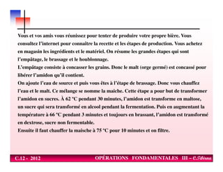 Vous et vos amis vous réunissez pour tenter de produire votre propre bière. Vous
consultez l’internet pour connaître la recette et les étapes de production. Vous achetez
en magasin les ingrédients et le matériel. On résume les grandes étapes qui sont
l’empâtage, le brassage et le houblonnage.
L’empâtage consiste à concasser les grains. Donc le malt (orge germé) est concassé pour
libérer l’amidon qu’il contient.
On ajoute l’eau de source et puis vous êtes à l’étape de brassage. Donc vous chauffez
C.12 - 2012 OPÉRATIONS FONDAMENTALES III – C.Tibirna
l’eau et le malt. Ce mélange se nomme la maiche. Cette étape a pour but de transformer
l’amidon en sucres. À 62 ºC pendant 30 minutes, l’amidon est transforme en maltose,
un sucre qui sera transformé en alcool pendant la fermentation. Puis en augmentant la
température à 66 ºC pendant 3 minutes et toujours en brassant, l’amidon est transformé
en dextrose, sucre non fermentable.
Ensuite il faut chauffer la maische à 75 ºC pour 10 minutes et on filtre.
 