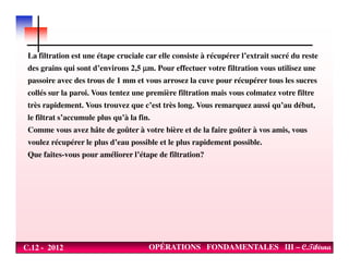 La filtration est une étape cruciale car elle consiste à récupérer l’extrait sucré du reste
des grains qui sont d’environs 2,5 µµµµm. Pour effectuer votre filtration vous utilisez une
passoire avec des trous de 1 mm et vous arrosez la cuve pour récupérer tous les sucres
collés sur la paroi. Vous tentez une première filtration mais vous colmatez votre filtre
très rapidement. Vous trouvez que c’est très long. Vous remarquez aussi qu’au début,
le filtrat s’accumule plus qu’à la fin.
Comme vous avez hâte de goûter à votre bière et de la faire goûter à vos amis, vous
C.12 - 2012 OPÉRATIONS FONDAMENTALES III – C.Tibirna
voulez récupérer le plus d’eau possible et le plus rapidement possible.
Que faites-vous pour améliorer l’étape de filtration?
 