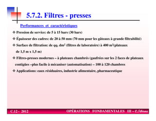 5.7.2. Filtres - presses
Performances et caractéristiques
Pression de service: de 5 à 15 bars (30 bars)
Épaisseur des cadres: de 20 à 50 mm (70 mm pour les gâteaux à grande filtrabilité)
Surface de filtration: de qq. dm2 (filtres de laboratoire) à 400 m2(plateaux
de 1,5 m x 1,5 m)
Filtres-presses modernes – à plateaux chambrés (gaufrées sur les 2 faces de plateaux
C.12 - 2012 OPÉRATIONS FONDAMENTALES III – C.Tibirna
contigües –plus facile à mécaniser (automatisation) – 100 à 120 chambres
Applications: eaux résiduaires, industrie alimentaire, pharmaceutique
 