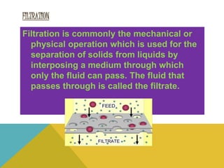 FILTRATION
Filtration is commonly the mechanical or
physical operation which is used for the
separation of solids from liquids by
interposing a medium through which
only the fluid can pass. The fluid that
passes through is called the filtrate.
 