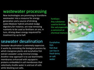 wastewater processing
New technologies are promising to transform
wastewater into a resource for energy
generation and a source of drinking
water.Modular hybrid activated sludge
digesters,for instance, are now removing
nutrients to be used as fertilizers an are, in
turn, driving down energy requiered for
treatment by up to half.
seawater desalination
Seawater desalination is extremely expensive.
It works by mimicking the biological process by
which mangrove plants and euryhaline fish
extract seawater using minimal energy.
Another new approach is to use biomimetic
membranes enhanced with aquaporin:
proteins embedded in cell membranes that
selectively shuttle water in and out of cells
while blocking out salts.
Euryhaline
fish:
fish that
can live in
fresh briny
or salt
water
Fertilizer:
Any substance
used to fertilize
the soil,especially
a comercial or
chemical manure.