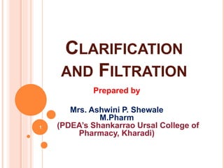 CLARIFICATION
AND FILTRATION
Prepared by
Mrs. Ashwini P. Shewale
M.Pharm
(PDEA’s Shankarrao Ursal College of
Pharmacy, Kharadi)
1
 