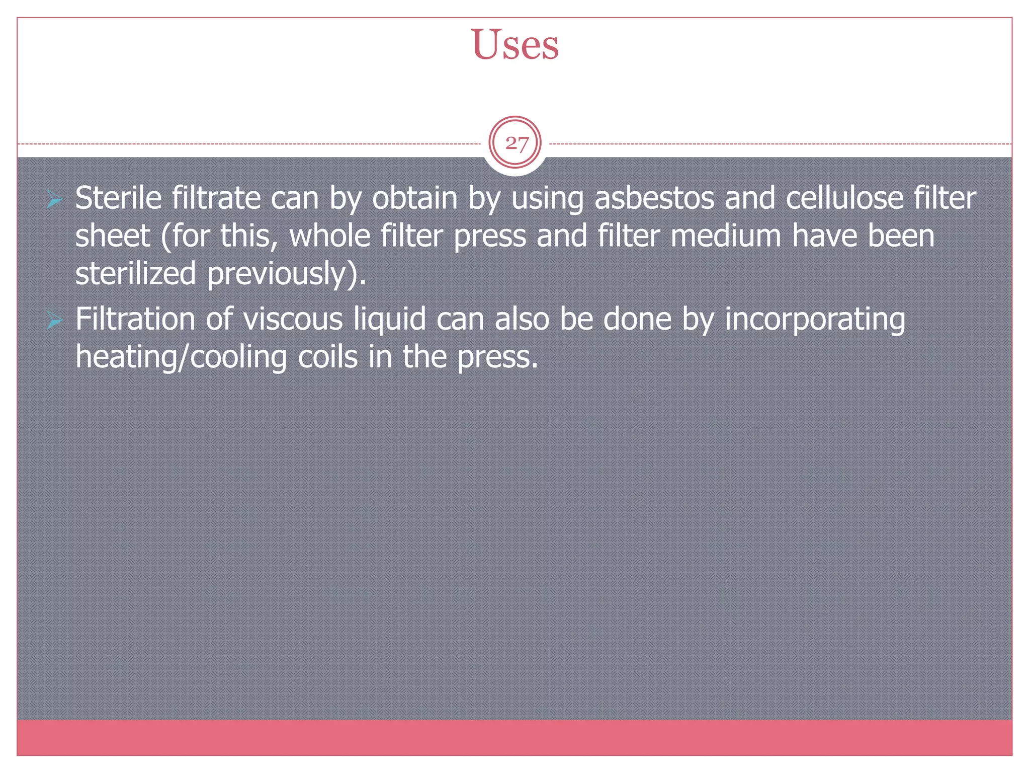 Uses
27
 Sterile filtrate can by obtain by using asbestos and cellulose filter
sheet (for this, whole filter press and filter medium have been
sterilized previously).
 Filtration of viscous liquid can also be done by incorporating
heating/cooling coils in the press.
 