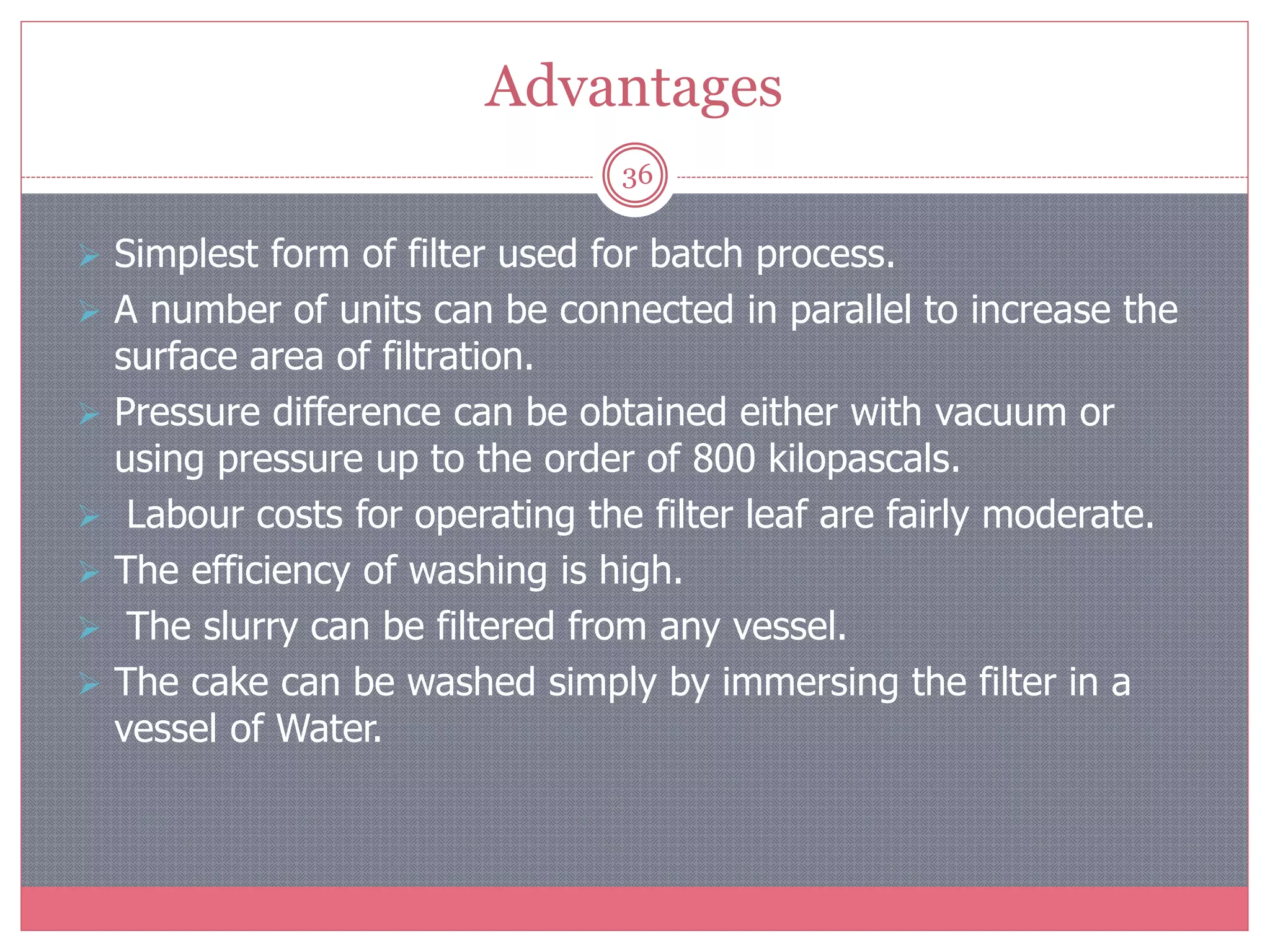 Advantages
36
 Simplest form of filter used for batch process.
 A number of units can be connected in parallel to increase the
surface area of filtration.
 Pressure difference can be obtained either with vacuum or
using pressure up to the order of 800 kilopascals.
 Labour costs for operating the filter leaf are fairly moderate.
 The efficiency of washing is high.
 The slurry can be filtered from any vessel.
 The cake can be washed simply by immersing the filter in a
vessel of Water.
 