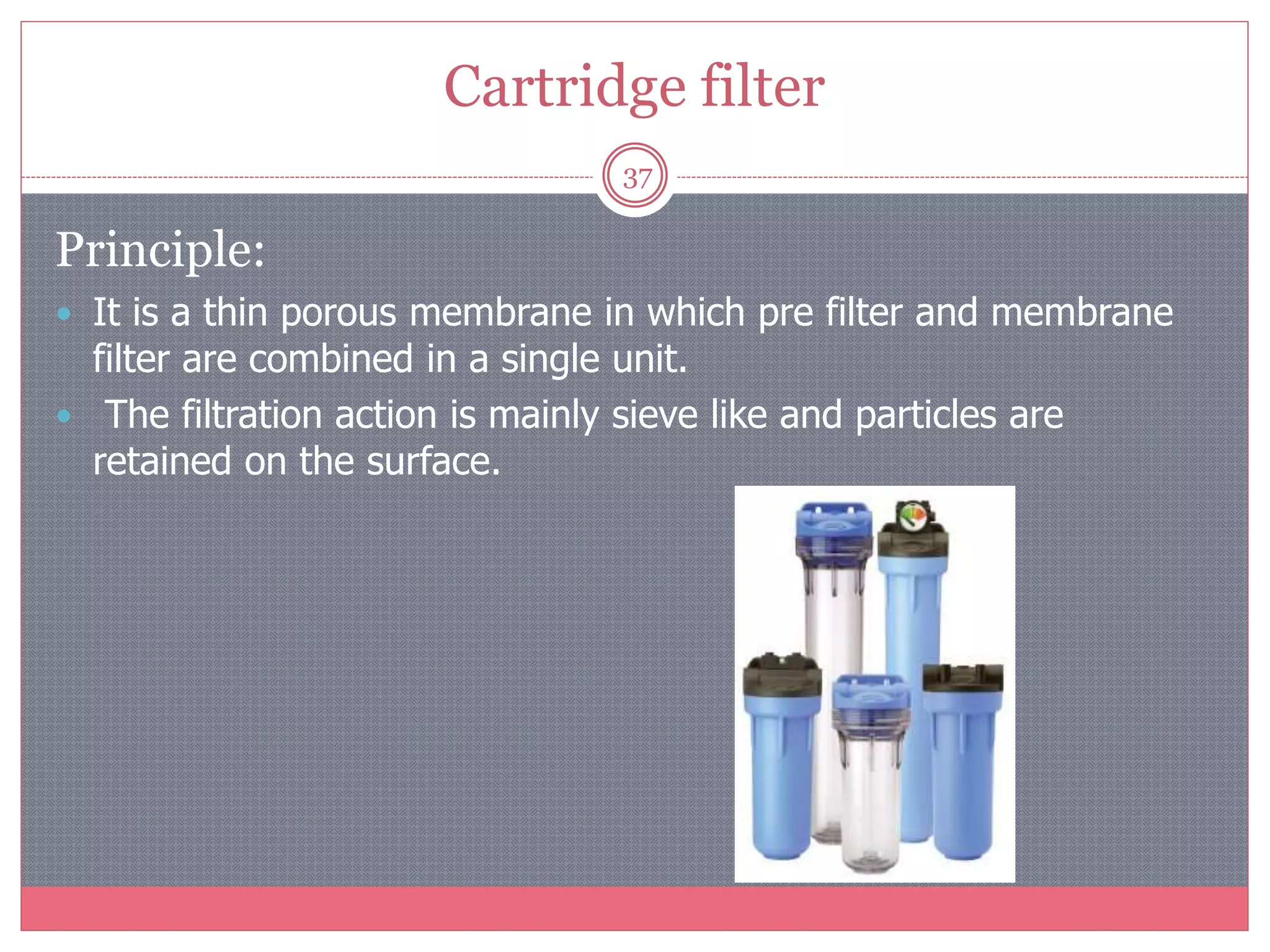 Cartridge filter
37
Principle:
 It is a thin porous membrane in which pre filter and membrane
filter are combined in a single unit.
 The filtration action is mainly sieve like and particles are
retained on the surface.
 