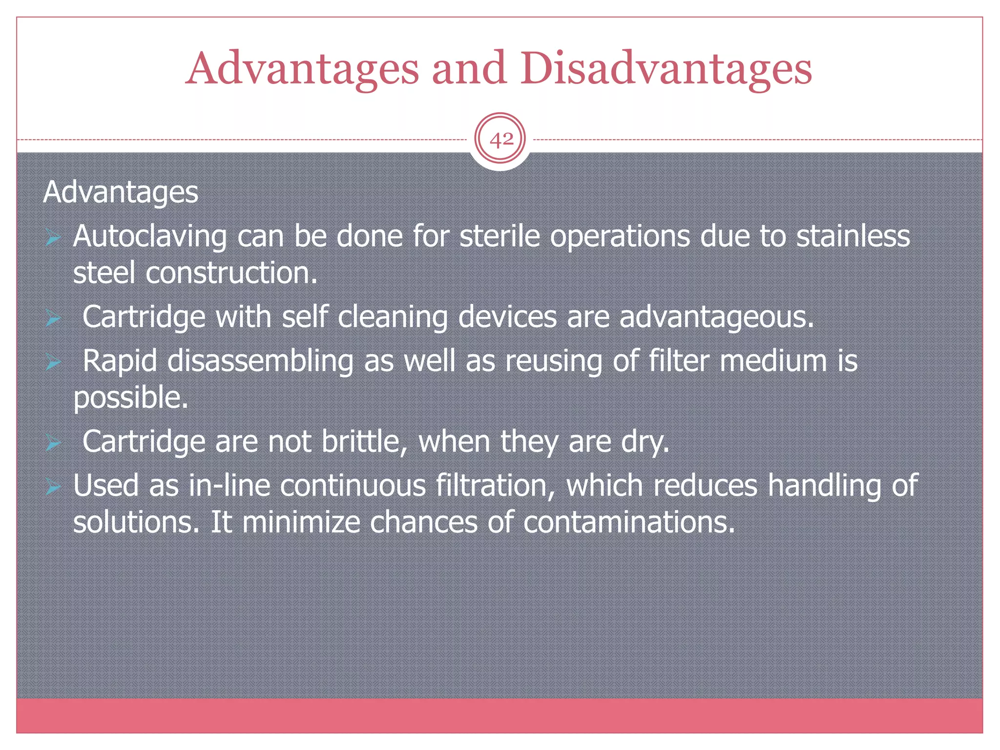 Advantages and Disadvantages
42
Advantages
 Autoclaving can be done for sterile operations due to stainless
steel construction.
 Cartridge with self cleaning devices are advantageous.
 Rapid disassembling as well as reusing of filter medium is
possible.
 Cartridge are not brittle, when they are dry.
 Used as in-line continuous filtration, which reduces handling of
solutions. It minimize chances of contaminations.
 