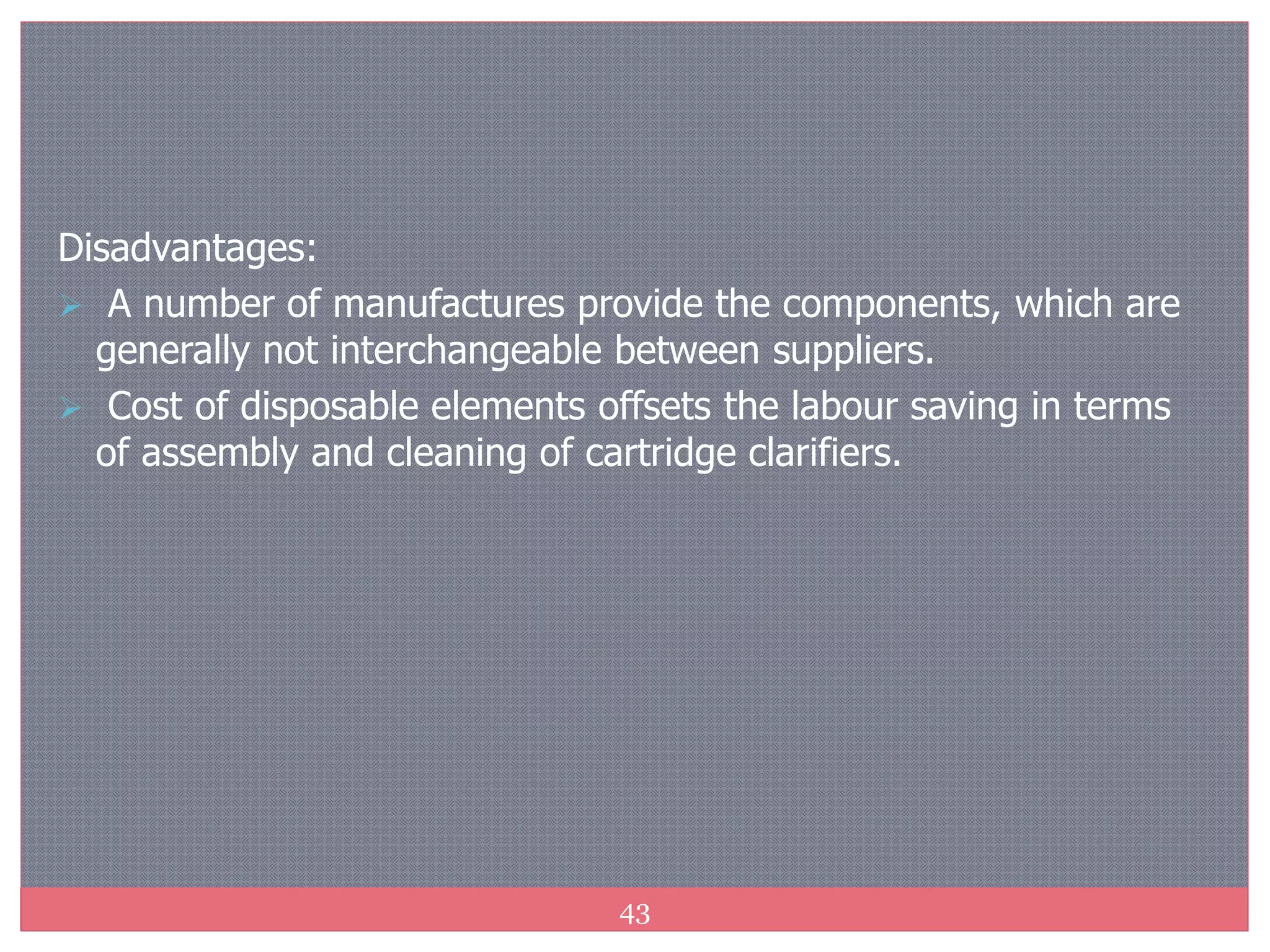 43
Disadvantages:
 A number of manufactures provide the components, which are
generally not interchangeable between suppliers.
 Cost of disposable elements offsets the labour saving in terms
of assembly and cleaning of cartridge clarifiers.
 