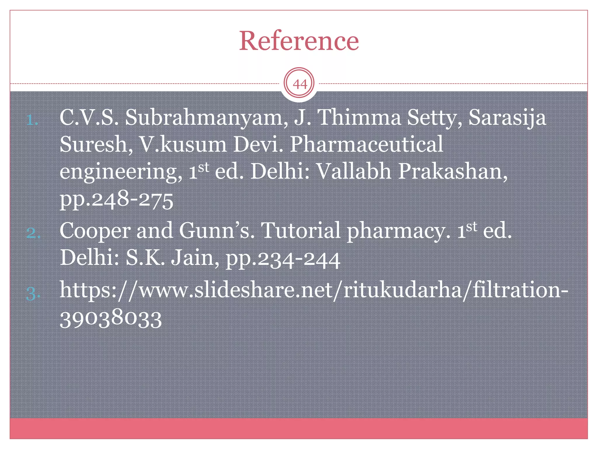 Reference
44
1. C.V.S. Subrahmanyam, J. Thimma Setty, Sarasija
Suresh, V.kusum Devi. Pharmaceutical
engineering, 1st ed. Delhi: Vallabh Prakashan,
pp.248-275
2. Cooper and Gunn’s. Tutorial pharmacy. 1st ed.
Delhi: S.K. Jain, pp.234-244
3. https://www.slideshare.net/ritukudarha/filtration-
39038033
 