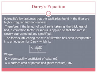 Darcy’s Equation
12
Poiseullie's law assumes that the capillaries found in the filter are
highly irregular and non-uniform.
Therefore, if the length of capillary is taken as the thickness of
bed, a correction factor for radius is applied so that the rate is
closely approximated and simplified.
The factors influencing the rate of filtration has been incorporated
into an equation by Darcy, which is:
Where,
K = permeability coefficient of cake, m2
A = surface area of porous bed (filter medium), m2
V=
𝐾𝐴𝝙𝑃
ηL
 