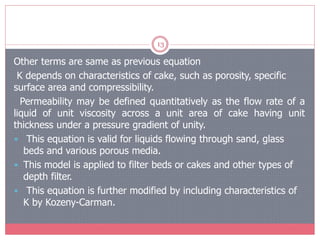 13
Other terms are same as previous equation
K depends on characteristics of cake, such as porosity, specific
surface area and compressibility.
Permeability may be defined quantitatively as the flow rate of a
liquid of unit viscosity across a unit area of cake having unit
thickness under a pressure gradient of unity.
 This equation is valid for liquids flowing through sand, glass
beds and various porous media.
 This model is applied to filter beds or cakes and other types of
depth filter.
 This equation is further modified by including characteristics of
K by Kozeny-Carman.
 