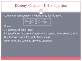 Kozeny-Carman (K-C) equation
14
Kozeny-Carman equation is widely used for filtration.
Where,
Ɛ = porosity of cake (bed)
S = specific surface area of particles comprising the cake m2 / m3
K = Kozeny constant (usually taken as 5)
Other terms are same as previous equations
V=
𝐴
η𝑆2Χ
𝝙𝑃
𝐾𝐿
Χ
Ɛ3
(1−Ɛ)2
 