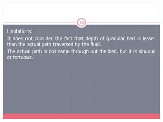 15
Limitations:
It does not consider the fact that depth of granular bed is lesser
than the actual path traversed by the fluid.
The actual path is not same through out the bed, but it is sinuous
or tortuous.
 