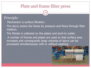 Plate and frame filter press
18
Principle:
 Mechanism is surface filtration.
 The slurry enters the frame by pressure and flows through filter
medium.
 The filtrate is collected on the plates and send to outlet.
 A number of frames and plates are used so that surface area
increases and consequently large volumes of slurry can be
processed simultaneously with or without washing.
 
