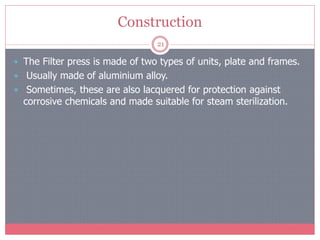 Construction
21
 The Filter press is made of two types of units, plate and frames.
 Usually made of aluminium alloy.
 Sometimes, these are also lacquered for protection against
corrosive chemicals and made suitable for steam sterilization.
 