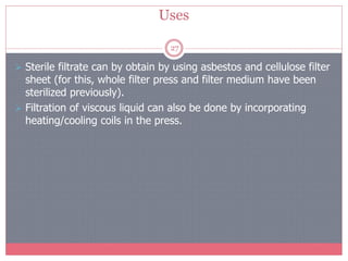 Uses
27
 Sterile filtrate can by obtain by using asbestos and cellulose filter
sheet (for this, whole filter press and filter medium have been
sterilized previously).
 Filtration of viscous liquid can also be done by incorporating
heating/cooling coils in the press.
 