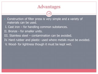 Advantages
28
 Construction of filter press is very simple and a variety of
materials can be used.
I. Cast iron – for handling common substances.
II. Bronze - for smaller units.
III. Stainless steel – contamination can be avoided.
IV. Hard rubber and plastic- used where metals must be avoided.
V. Wood- for lightness though it must be kept wet.
 