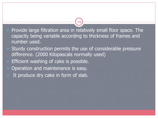 29
 Provide large filtration area in relatively small floor space. The
capacity being variable according to thickness of frames and
number used.
 Sturdy construction permits the use of considerable pressure
difference. (2000 Kilopascals normally used)
 Efficient washing of cake is possible.
 Operation and maintenance is easy.
 It produce dry cake in form of slab.
 