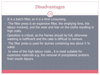 Disadvantages
30
 It is a batch filter, so it is a time consuming.
 The filter press is an expensive filter, the emptying time, the
labour involved, and the wear and tear on the cloths resulting in
high costs.
 Operation is critical, as the frames should be full, otherwise
washing is inefficient and the cake is difficult to remove.
 The filter press is used for slurries containing less about 5 %
solids
 In view of the high labour costs , it is most suitable for
expensive materials e.g. the removal of precipitated proteins
from insulin liquors.
 