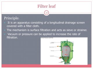 Filter leaf
31
Principle:
 It is an apparatus consisting of a longitudinal drainage screen
covered with a filter cloth.
 The mechanism is surface filtration and acts as sieve or strainer.
 Vacuum or pressure can be applied to increase the rate of
filtration.
 