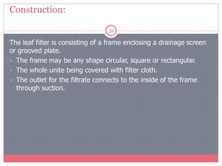 Construction:
32
The leaf filter is consisting of a frame enclosing a drainage screen
or grooved plate.
 The frame may be any shape circular, square or rectangular.
 The whole unite being covered with filter cloth.
 The outlet for the filtrate connects to the inside of the frame
through suction.
 