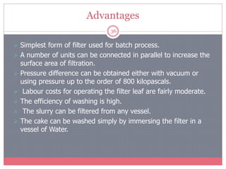 Advantages
36
 Simplest form of filter used for batch process.
 A number of units can be connected in parallel to increase the
surface area of filtration.
 Pressure difference can be obtained either with vacuum or
using pressure up to the order of 800 kilopascals.
 Labour costs for operating the filter leaf are fairly moderate.
 The efficiency of washing is high.
 The slurry can be filtered from any vessel.
 The cake can be washed simply by immersing the filter in a
vessel of Water.
 
