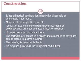 Construction:
38
 It has cylindrical configuration made with disposable or
changeable filter media.
 Made up of either plastic or metal.
 Consist of two membrane filters (sieve like) made of
polypropylene: pre filter and actual filter for filtration.
 A protective layer surrounds them.
 The cartridge are housed in a holder and a number of cartridges
can be placed in a same housing.
 The housing is closed with the lid.
 Housing has provisions for slurry inlet and outlets.
 
