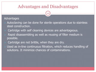 Advantages and Disadvantages
42
Advantages
 Autoclaving can be done for sterile operations due to stainless
steel construction.
 Cartridge with self cleaning devices are advantageous.
 Rapid disassembling as well as reusing of filter medium is
possible.
 Cartridge are not brittle, when they are dry.
 Used as in-line continuous filtration, which reduces handling of
solutions. It minimize chances of contaminations.
 