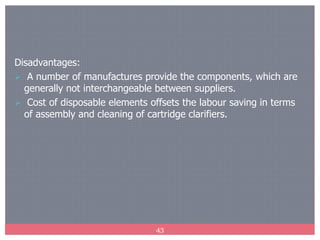 43
Disadvantages:
 A number of manufactures provide the components, which are
generally not interchangeable between suppliers.
 Cost of disposable elements offsets the labour saving in terms
of assembly and cleaning of cartridge clarifiers.
 