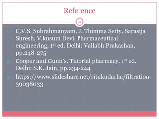 Reference
44
1. C.V.S. Subrahmanyam, J. Thimma Setty, Sarasija
Suresh, V.kusum Devi. Pharmaceutical
engineering, 1st ed. Delhi: Vallabh Prakashan,
pp.248-275
2. Cooper and Gunn’s. Tutorial pharmacy. 1st ed.
Delhi: S.K. Jain, pp.234-244
3. https://www.slideshare.net/ritukudarha/filtration-
39038033
 