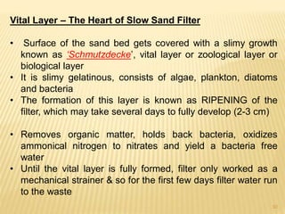 Vital Layer – The Heart of Slow Sand Filter
• Surface of the sand bed gets covered with a slimy growth
known as ‘Schmutzdecke’, vital layer or zoological layer or
biological layer
• It is slimy gelatinous, consists of algae, plankton, diatoms
and bacteria
• The formation of this layer is known as RIPENING of the
filter, which may take several days to fully develop (2-3 cm)
• Removes organic matter, holds back bacteria, oxidizes
ammonical nitrogen to nitrates and yield a bacteria free
water
• Until the vital layer is fully formed, filter only worked as a
mechanical strainer & so for the first few days filter water run
to the waste
10
 