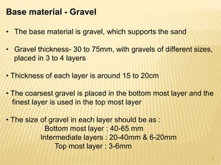 Base material - Gravel
• The base material is gravel, which supports the sand
• Gravel thickness- 30 to 75mm, with gravels of different sizes,
placed in 3 to 4 layers
• Thickness of each layer is around 15 to 20cm
• The coarsest gravel is placed in the bottom most layer and the
finest layer is used in the top most layer
• The size of gravel in each layer should be as :
Bottom most layer : 40-65 mm
Intermediate layers : 20-40mm & 6-20mm
Top most layer : 3-6mm
11
 