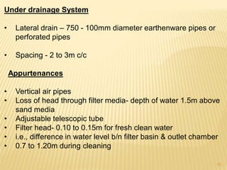 Under drainage System
• Lateral drain – 750 - 100mm diameter earthenware pipes or
perforated pipes
• Spacing - 2 to 3m c/c
Appurtenances
• Vertical air pipes
• Loss of head through filter media- depth of water 1.5m above
sand media
• Adjustable telescopic tube
• Filter head- 0.10 to 0.15m for fresh clean water
• i.e., difference in water level b/n filter basin & outlet chamber
• 0.7 to 1.20m during cleaning
12
 
