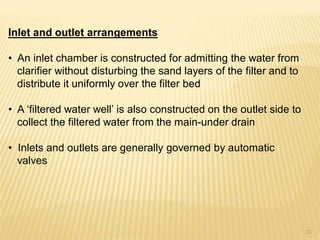Inlet and outlet arrangements
• An inlet chamber is constructed for admitting the water from
clarifier without disturbing the sand layers of the filter and to
distribute it uniformly over the filter bed
• A ‘filtered water well’ is also constructed on the outlet side to
collect the filtered water from the main-under drain
• Inlets and outlets are generally governed by automatic
valves
13
 